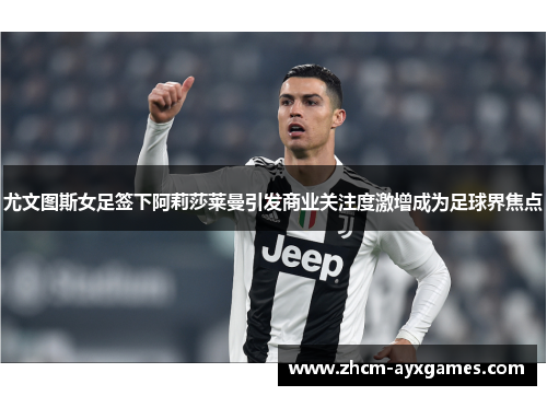 尤文图斯女足签下阿莉莎莱曼引发商业关注度激增成为足球界焦点