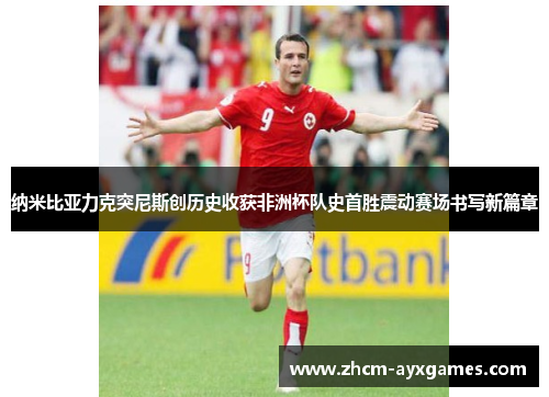 纳米比亚力克突尼斯创历史收获非洲杯队史首胜震动赛场书写新篇章