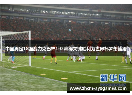 中国男足18强赛力克巴林1-0 赢得关键胜利为世界杯梦想铺路